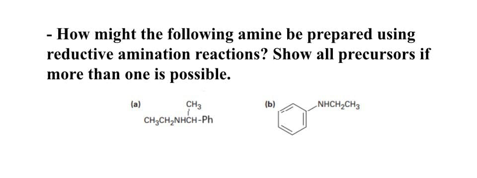 - How might the following amine be prepared using
reductive amination reactions? Show all precursors if
more than one is possible.
(a)
CH3
(b)
NHCH,CH3
1
CH3CH₂NHCH-Ph