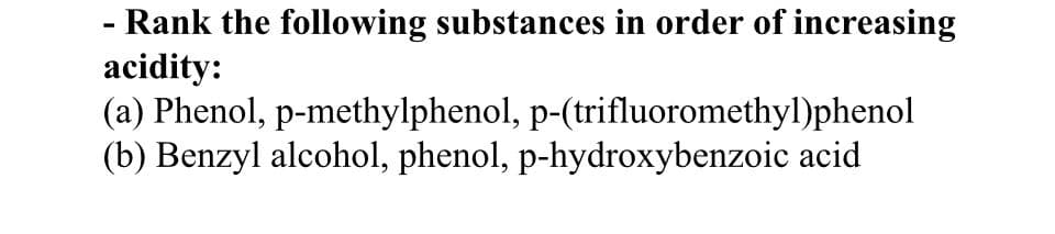 - Rank the following substances in order of increasing
acidity:
(a) Phenol, p-methylphenol, p-(trifluoromethyl)phenol
(b) Benzyl alcohol, phenol, p-hydroxybenzoic acid