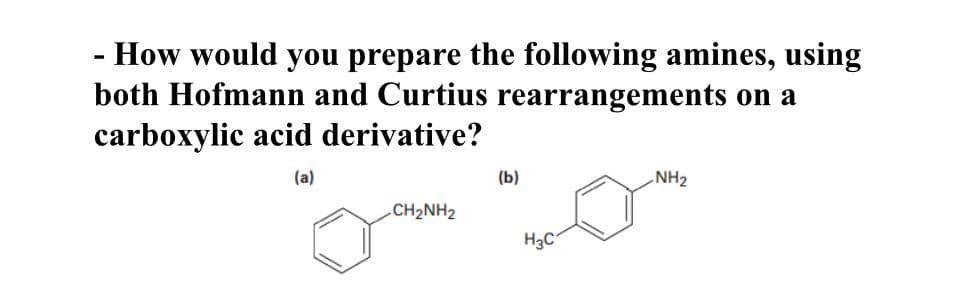 - How would you prepare the following amines, using
both Hofmann and Curtius rearrangements on a
carboxylic acid derivative?
(a)
(b)
NH₂
CH₂NH2
H₂C
