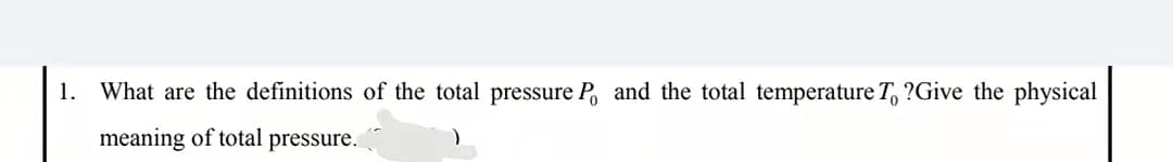 1.
What are the definitions of the total pressure P and the total temperature T, ?Give the physical
meaning of total pressure.
