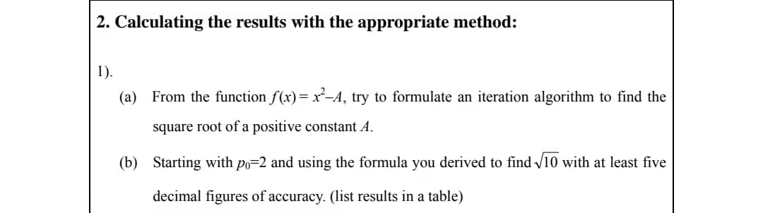 2. Calculating the results with the appropriate method:
1).
(a)
From the function f(x)= x-A, try to formulate an iteration algorithm to find the
square root of a positive constant A.
(b) Starting with po=2 and using the formula you derived to find /10 with at least five
decimal figures of accuracy. (list results in a table)
