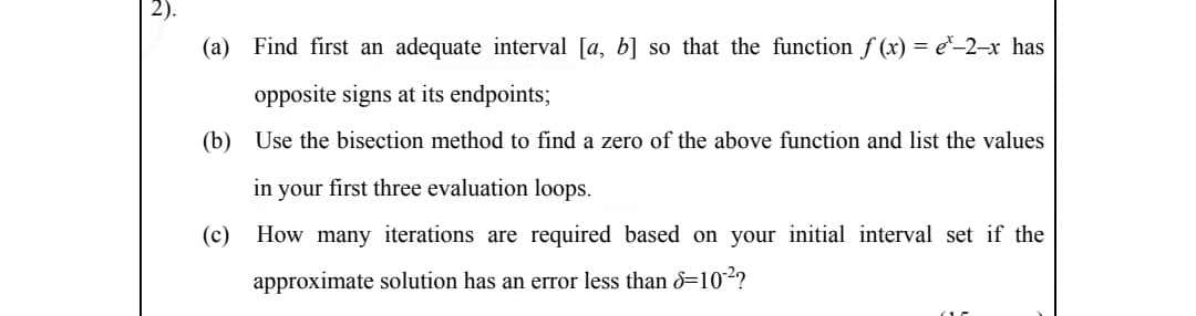 2).
(a) Find first an adequate interval [a, b] so that the function f (x) = e*–2–x has
opposite signs at its endpoints;
(b) Use the bisection method to find a zero of the above function and list the values
in your first three evaluation loops.
(c) How many iterations are required based on your initial interval set if the
approximate solution has an error less than 8=102?
