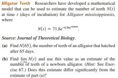 Alligator Teeth Researchers have developed a mathematical
model that can be used to estimate the number of teeth N(t)
at time t (days of incubation) for Alligator mississippiensis,
where
N(1) = 71.8e.96%eNA
Source: Journal of Theoretical Biology.
(a) Find N(65), the number of teeth of an alligator that hatched
after 65 days.
(b) Find lim N(t) and use this value as an estimate of the
number of teeth of a newborn alligator. (Hint: See Exer-
cise 67.) Does this estimate differ significantly from the
estimate of part (a)?
