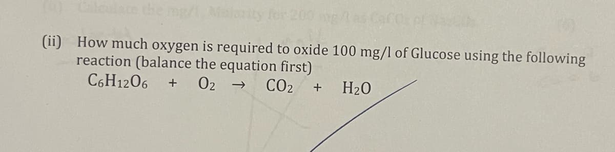 L0 Calculate the mg/
rity for 200 g
(ii) How much oxygen is required to oxide 100 mg/l of Glucose using the following
reaction (balance the equation first)
C6H1206
02 →
CO2
+
H20
