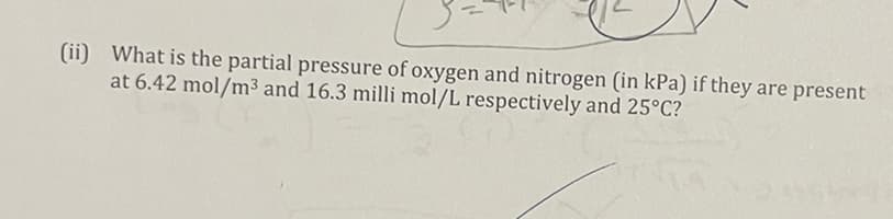 (ii) What is the partial pressure of oxygen and nitrogen (in kPa) if they are present
at 6.42 mol/m³ and 16.3 milli mol/L respectively and 25°C?
