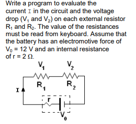 Write a program to evaluate the
current I in the circuit and the voltage
drop (V, and V2) on each external resistor
R, and R2. The value of the resistances
must be read from keyboard. Assume that
the battery has an electromotive force of
Vo = 12 V and an internal resistance
of r = 22.
V,
R,
R,
I
