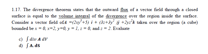 1.17. The divergence theorem states that the outward flux of a vector field through a closed
surface is equal to the volume integral of the divergence over the region inside the surface.
Consider a vector field of4 =(2xy+5) i + (3z+3y° )j +2yz°k taken over the region (a cube)
bounded be x = 0, x=2, y=0, y = 1, z = 0, and z = 2. Evaluate
c) S div A dV
d) SA. ds
