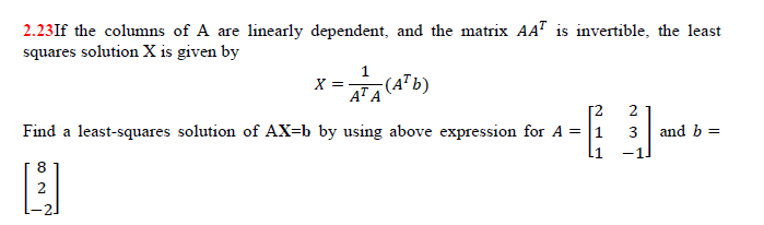 2.23If the columns of A are linearly dependent, and the matrix AA" is invertible, the least
squares solution X is given by
1
X =
4ªA (A*b)
AT A
---
2
Find a least-squares solution of AX=b by using above expression for A = |1
and b =
3
8
2
