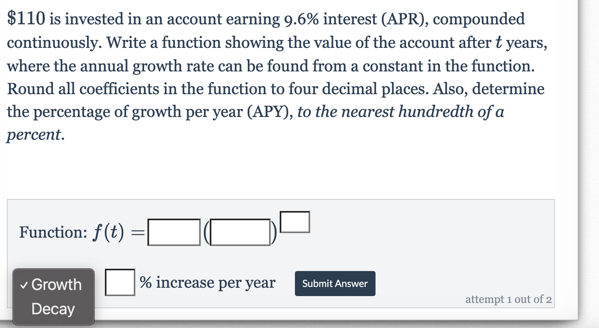 $110 is invested in an account earning 9.6% interest (APR), compounded
continuously. Write a function showing the value of the account after t years,
where the annual growth rate can be found from a constant in the function.
Round all coefficients in the function to four decimal places. Also, determine
the percentage of growth per year (APY), to the nearest hundredth of a
percent.
Function: ƒ(t)
v Growth
% increase per year
Submit Answer
attempt 1 out of 2
Decay
