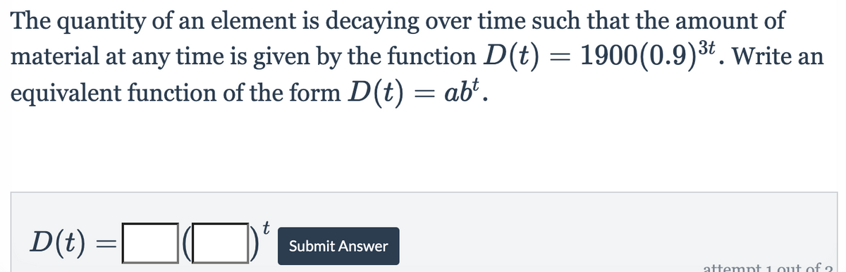 The quantity of an element is decaying over time such that the amount of
material at any time is given by the function D(t) = 1900(0.9)3t. Write an
equivalent function of the form D(t) = ab".
D(t)
Submit Answer
attempt 1 out of 2
