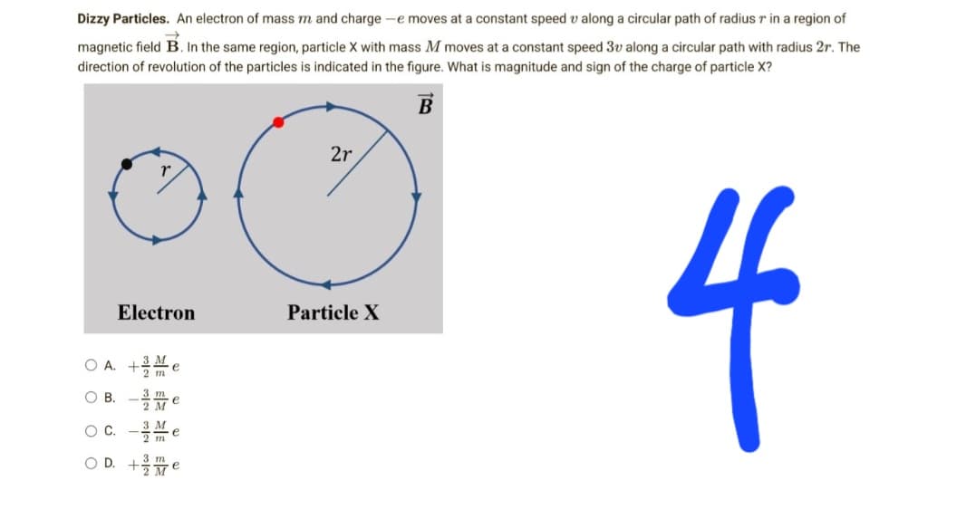 Dizzy Particles. An electron of mass m and charge -e moves at a constant speed v along a circular path of radius r in a region of
magnetic field B. In the same region, particle X with mass M moves at a constant speed 3v along a circular path with radius 2r. The
direction of revolution of the particles is indicated in the figure. What is magnitude and sign of the charge of particle X?
B
2r
Electron
Particle X
4
OA. +Me
OB. -Me
е
O C.
-3M
OD.
+Me
2