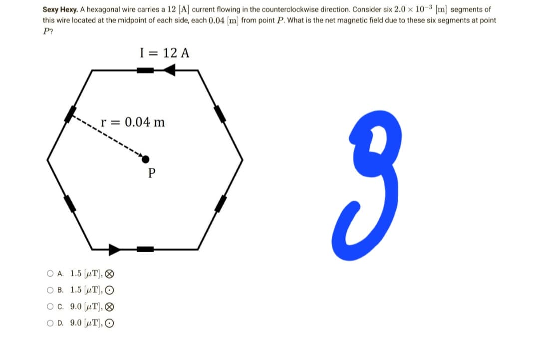 Sexy Hexy. A hexagonal wire carries a 12 [A] current flowing in the counterclockwise direction. Consider six 2.0 x 10-3 [m] segments of
this wire located at the midpoint of each side, each 0.04 [m] from point P. What is the net magnetic field due to these six segments at point
P?
I = 12 A
r = 0.04 m
P
3
OA. 1.5 [T],
OB. 1.5 [T], O
OC. 9.0 [T],
OD. 9.0 [T], O