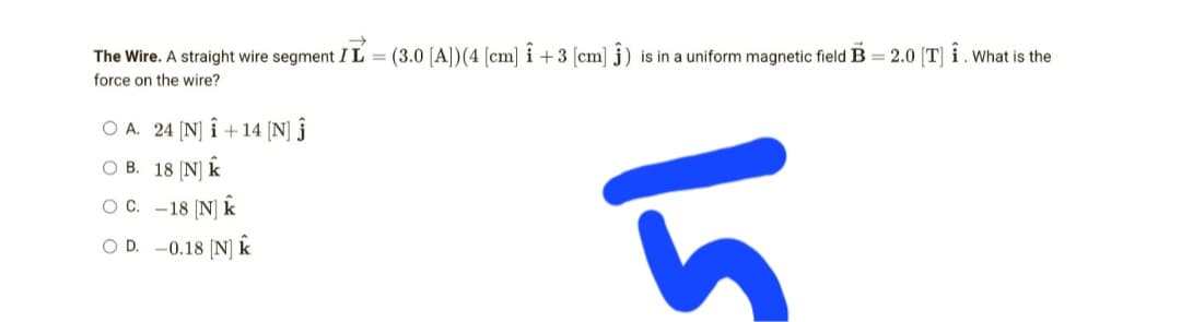 The Wire. A straight wire segment IL = (3.0 [A]) (4 [cm] i +3 [cm] ) is in a uniform magnetic field B = 2.0 [T] Î. What is the
force on the wire?
O A. 24 [N] Î+14 [N] Ĵ
OB. 18 [N] k
O C.
-18 [N] k
h
OD. -0.18 [N] K