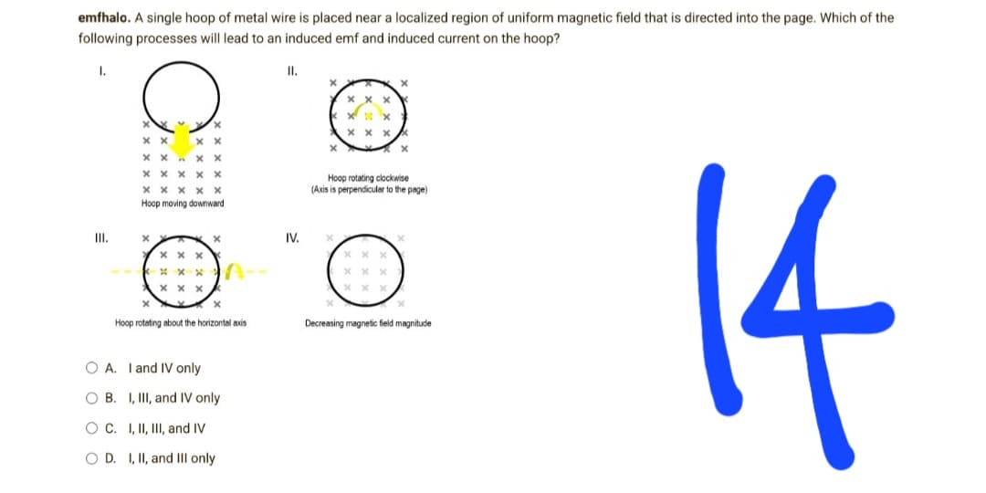 emfhalo. A single hoop of metal wire is placed near a localized region of uniform magnetic field that is directed into the page. Which of the
following processes will lead to an induced emf and induced current on the hoop?
I.
II.
X
X
K
xxx
XXX
x²
xxxx
X
xx
Hoop rotating clockwise
(Axis is perpendicular to the page)
x
x
xxx
xxx
xxx
x
x
14
Decreasing magnetic field magnitude
III.
C
xx
xx
XX
XX. xx
Х Х Х
Х Х
X X X X X
Hoop moving downward
xxx
X
xxx
xxx
X
X
Hoop rotating about the horizontal axis
OA. I and IV only
OB. I, III, and IV only
O C. I, II, III, and IV
OD. I, II, and III only
IV.