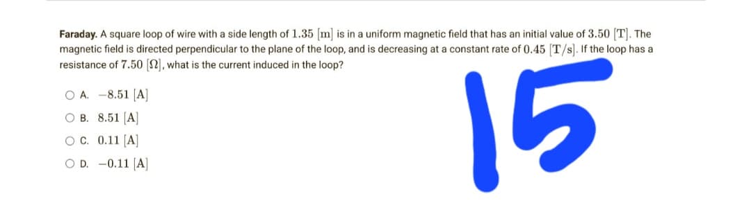 Faraday. A square loop of wire with a side length of 1.35 [m] is in a uniform magnetic field that has an initial value of 3.50 [T]. The
magnetic field is directed perpendicular to the plane of the loop, and is decreasing at a constant rate of 0.45 [T/s]. If the loop has a
resistance of 7.50 [2], what is the current induced in the loop?
O A. -8.51 [A]
OB. 8.51 [A]
15
OC. 0.11 [A]
OD. -0.11 [A]