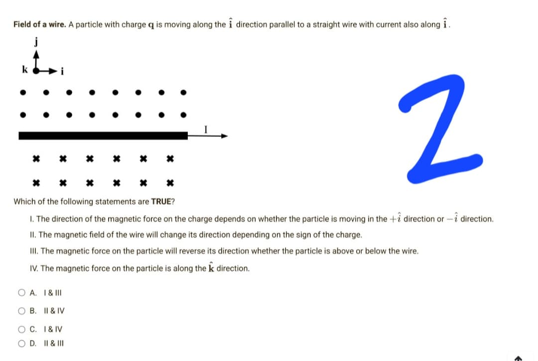 Field of a wire. A particle with charge q is moving along the i direction parallel to a straight wire with current also along i.
4.
k
2
*
Which of the following statements are TRUE?
1. The direction of the magnetic force on the charge depends on whether the particle is moving in the + direction or direction.
II. The magnetic field of the wire will change its direction depending on the sign of the charge.
III. The magnetic force on the particle will reverse its direction whether the particle is above or below the wire.
IV. The magnetic force on the particle is along the k direction.
OA. I & III
O B.
II & IV
O C. I & IV
O D. II & III