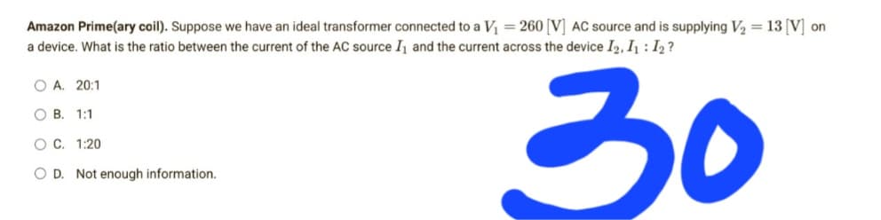 Amazon Prime(ary coil). Suppose we have an ideal transformer connected to a V₁ = 260 [V] AC source and is supplying V₂ = 13 [V] on
a device. What is the ratio between the current of the AC source I₁ and the current across the device I2, I₁: 12?
O A. 20:1
OB. 1:1
O C. 1:20
30
OD. Not enough information.