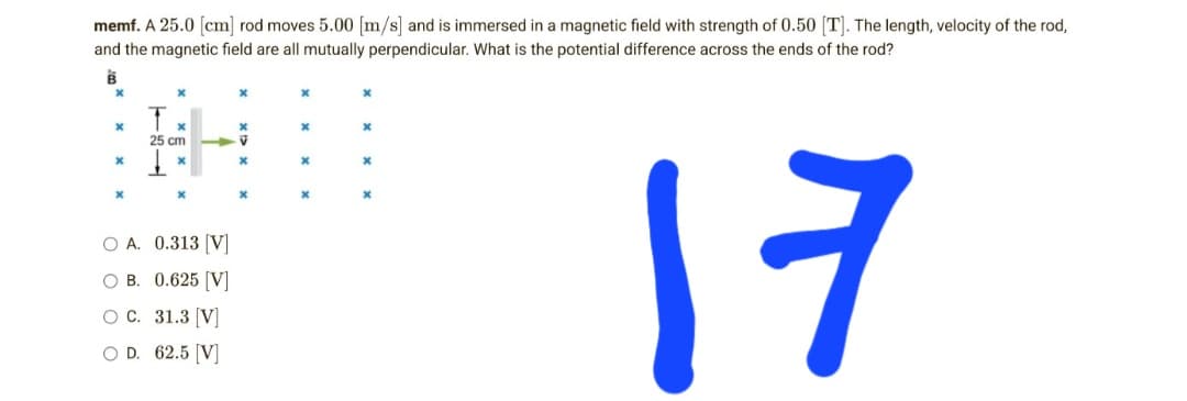 memf. A 25.0 [cm] rod moves 5.00 [m/s] and is immersed in a magnetic field with strength of 0.50 [T]. The length, velocity of the rod,
and the magnetic field are all mutually perpendicular. What is the potential difference across the ends of the rod?
B
X
x
X
X
x
x
x
x
25 cm
V
x
x
x
x
x
X
X
x
x
O A. 0.313 [V]
17
OB. 0.625 [V]
O C.
31.3 [V]
O D. 62.5 [V]
X
x