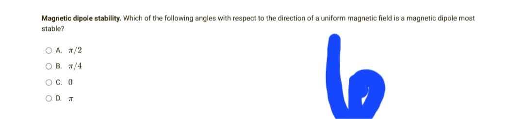 Magnetic dipole stability. Which of the following angles with respect to the direction of a uniform magnetic field is a magnetic dipole most
stable?
OA. π/2
OB. π/4
OC. 0
O D. T