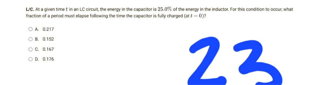 L/C. At a given time t in an LC circuit, the energy in the capacitor is 25.0% of the energy in the inductor. For this condition to occur, what
fraction of a period must elapse following the time the capacitor is fully charged (at t = 0)?
O A. 0.217
OB. 0.152
OC. 0.167
O D. 0.176
23