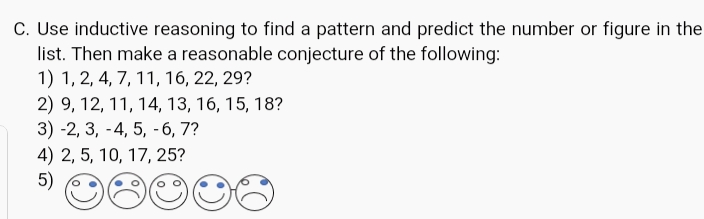 C. Use inductive reasoning to find a pattern and predict the number or figure in the
list. Then make a reasonable conjecture of the following:
1) 1, 2, 4, 7, 11, 16, 22, 29?
2) 9, 12, 11, 14, 13, 16, 15, 18?
3) -2, 3, -4, 5, -6, 7?
4) 2, 5, 10, 17, 25?
5)
