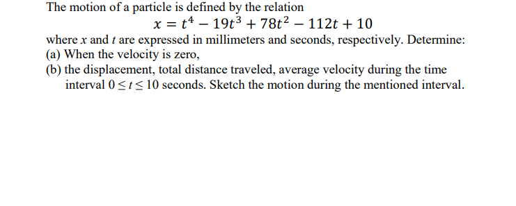 The motion of a particle is defined by the relation
x = t4 – 19t3 + 78t² – 112t + 10
where x and t are expressed in millimeters and seconds, respectively. Determine:
(a) When the velocity is zero,
(b) the displacement, total distance traveled, average velocity during the time
interval 0<t< 10 seconds. Sketch the motion during the mentioned interval.
