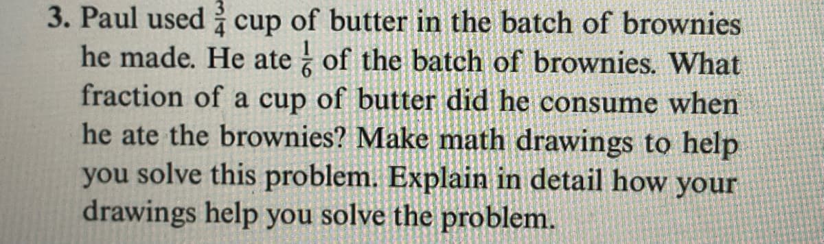 3. Paul used cup of butter in the batch of brownies
he made. He ate of the batch of brownies. What
fraction of a cup of butter did he consume when
he ate the brownies? Make math drawings to help
you solve this problem. Explain in detail how your
drawings help you solve the problem.
