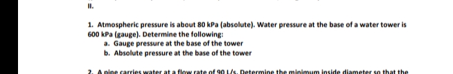 II.
1. Atmospheric pressure is about 80 kPa (absolute). Water pressure at the base of a water tower is
600 kPa (gauge). Determine the following:
a. Gauge pressure at the base of the tower
b. Absolute pressure at the base of the tower
2. A pine carries water at a flow rate of 90 L/s. Determine the minimunm inside diameter so that the
