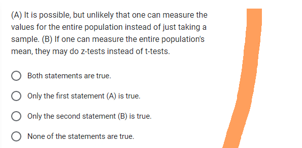 (A) It is possible, but unlikely that one can measure the
values for the entire population instead of just taking a
sample. (B) If one can measure the entire population's
mean, they may do z-tests instead of t-tests.
Both statements are true.
Only the first statement (A) is true.
O Only the second statement (B) is true.
None of the statements are true.
