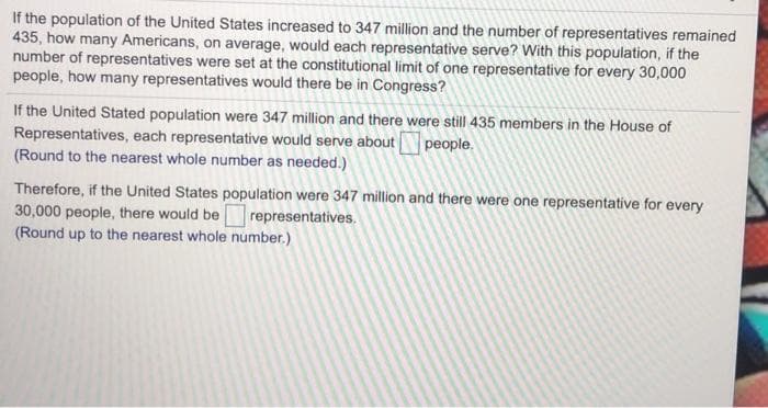 If the population of the United States increased to 347 million and the number of representatives remained
435, how many Americans, on average, would each representative serve? With this population, if the
number of representatives were set at the constitutional limit of one representative for every 30,000
people, how many representatives would there be in Congress?
If the United Stated population were 347 million and there were still 435 members in the House of
Representatives, each representative would serve about people.
(Round to the nearest whole number as needed.)
Therefore, if the United States population were 347 million and there were one representative for every
30,000 people, there would be representatives.
(Round up to the nearest whole number.)
