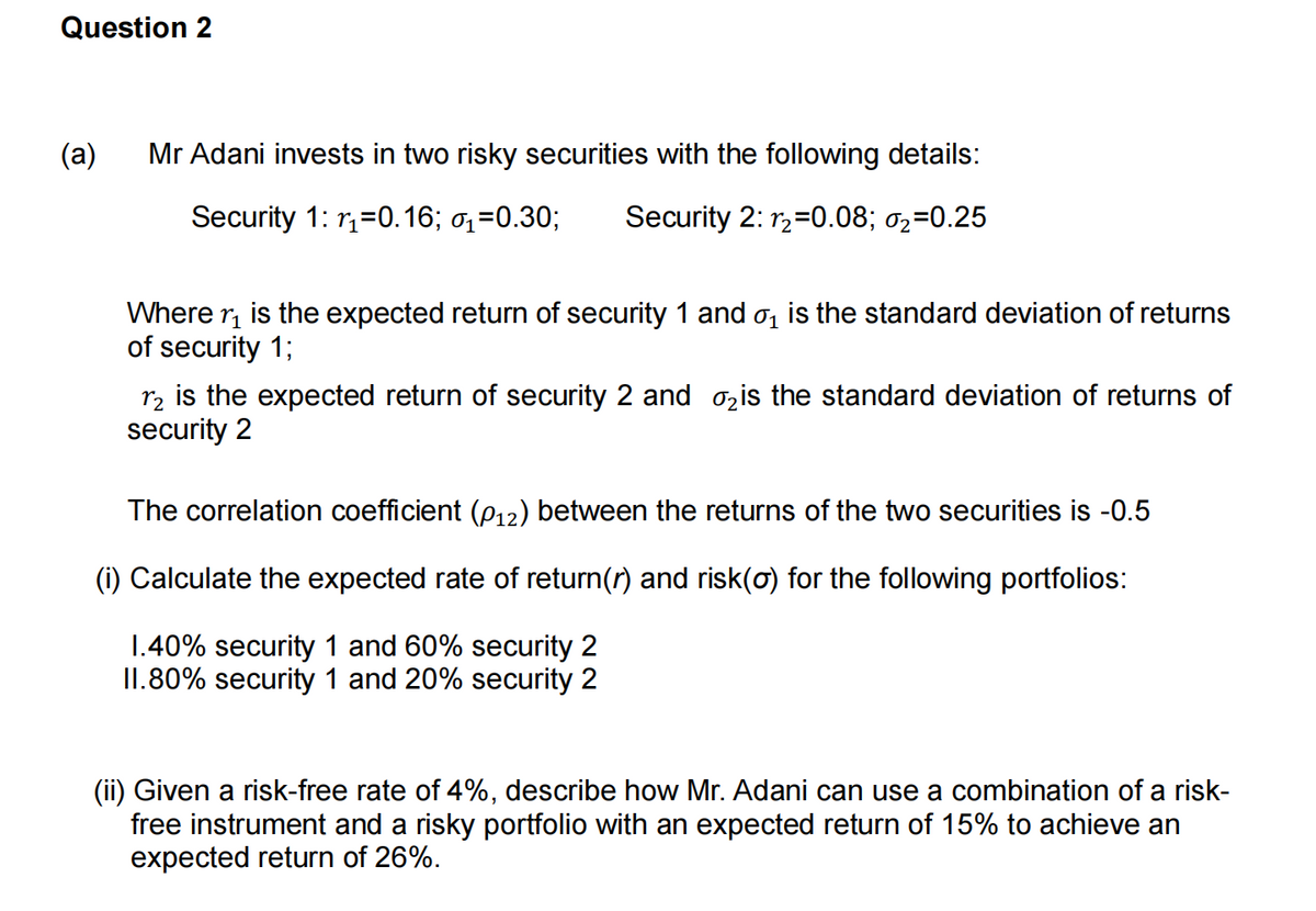 Question 2
(a)
Mr Adani invests in two risky securities with the following details:
Security 1: r₁=0.16; ₁=0.30; Security 2:1₂=0.08; 0₂=0.25
Where ₁ is the expected return of security 1 and ₁ is the standard deviation of returns
of security 1;
12 is the expected return of security 2 and ₂ is the standard deviation of returns of
security 2
The correlation coefficient (P12) between the returns of the two securities is -0.5
(i) Calculate the expected rate of return(r) and risk(o) for the following portfolios:
1.40% security 1 and 60% security 2
II.80% security 1 and 20% security 2
(ii) Given a risk-free rate of 4%, describe how Mr. Adani can use a combination of a risk-
free instrument and a risky portfolio with an expected return of 15% to achieve an
expected return of 26%.