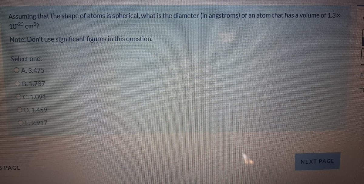 Assuming that the shape of atoms is spherical, what is the diameter (in angstroms) of an atom that has a volume of 1.3 x
10 23 cm2?
Note: Don't use significant figures in this question.
Select one:
OA. 3.475
OB. 1.737
Ti
OC. 1.091
OD. 1.459
OE. 2.917
NEXT PAGE
S PAGE
