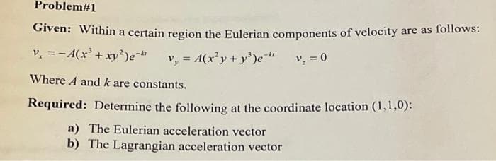 Problem#1
Given: Within a certain region the Eulerian components of velocity are as follows:
v, =-A(x'+xy')e
v, = A(x'y+y')e-
v, = 0
%3!
Where A and k are constants.
Required: Determine the following at the coordinate location (1,1,0):
a) The Eulerian acceleration vector
b) The Lagrangian acceleration vector
