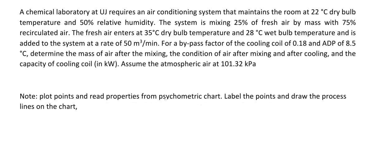 A chemical laboratory at UJ requires an air conditioning system that maintains the room at 22 °C dry bulb
temperature and 50% relative humidity. The system is mixing 25% of fresh air by mass with 75%
recirculated air. The fresh air enters at 35°C dry bulb temperature and 28 °C wet bulb temperature and is
added to the system at a rate of 50 m3/min. For a by-pass factor of the cooling coil of 0.18 and ADP of 8.5
°C, determine the mass of air after the mixing, the condition of air after mixing and after cooling, and the
capacity of cooling coil (in kW). Assume the atmospheric air at 101.32 kPa
Note: plot points and read properties from psychometric chart. Label the points and draw the process
lines on the chart,
