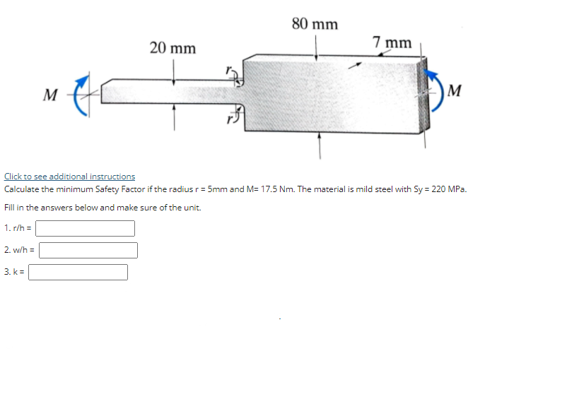 80 mm
20 mm
7 mm
M
M
Click to see additional instructions
Calculate the minimum Safety Factor if the radius r = 5mm and M= 17.5 Nm. The material is mild steel with Sy = 220 MPa.
Fill in the answers below and make sure of the unit.
1. r/h =
2. w/h =
3. k=
