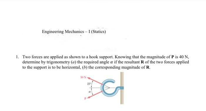 Engineering Mechanics - I (Statics)
1. Two forces are applied as shown to a hook support. Knowing that the magnitude of P is 40 N,
determine by trigonometry (a) the required angle a if the resultant R of the two forces applied
to the support is to be horizontal, (b) the corresponding magnitude of R.
50 N
25
