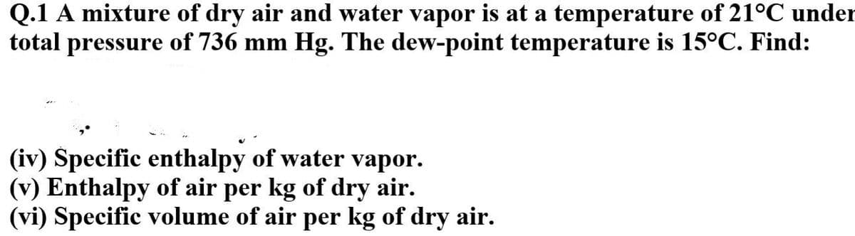 Q.1 A mixture of dry air and water vapor is at a temperature of 21°C under
total pressure of 736 mm Hg. The dew-point temperature is 15°C. Find:
(iv) Špecific enthalpy of water vapor.
(v) Enthalpy of air per kg of dry air.
(vi) Specific volume of air per kg of dry air.

