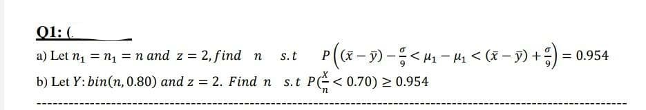 Q1: (.
P((x- 9) -< H - Hi < (x – 9) +;) = 0.954
a) Let n1 = n1 = n and z = 2, find n
s. t
%3D
b) Let Y: bin(n, 0.80) and z = 2. Find n s.t P(E< 0.70) > 0.954
u.
