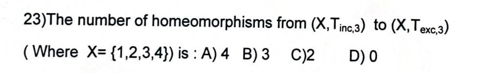 23)The number of homeomorphisms from (X,Tinc,3) to (X,Texc.3)
( Where X= {1,2,3,4}) is : A) 4 B) 3 C)2
D) 0
