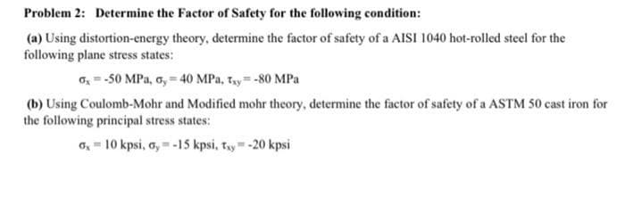 Problem 2: Determine the Factor of Safety for the following condition:
(a) Using distortion-energy theory, determine the factor of safety of a AISI 1040 hot-rolled steel for the
following plane stress states:
o = -50 MPa, o, = 40 MPa, Ty=-80 MPa
(b) Using Coulomb-Mohr and Modified mohr theory, determine the factor of safety of a ASTM 50 cast iron for
the following principal stress states:
o, = 10 kpsi, o, = -15 kpsi, ty= -20 kpsi
