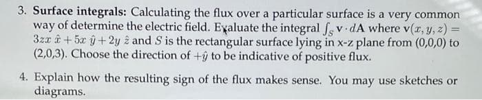 3. Surface integrals: Calculating the flux over a particular surface is a very common
way of determine the electric field. Eyaluate the integral fs v dA where v(z, y, z) =
3za ê +5x ŷ+2y z and S is the rectangular surface lying in x-z plane from (0,0,0) to
(2,0,3). Choose the direction of +ŷ to be indicative of positive flux.
4. Explain how the resulting sign of the flux makes sense. You may use sketches or
diagrams.
