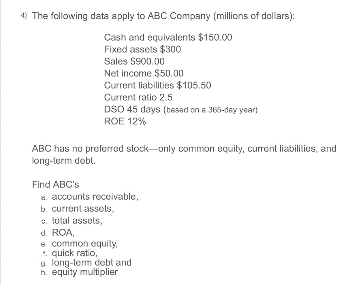 4) The following data apply to ABC Company (millions of dollars):
Cash and equivalents $150.00
Fixed assets $300
Sales $900.00
Net income $50.00
Current liabilities $105.50
Current ratio 2.5
DSO 45 days (based on a 365-day year)
ROE 12%
ABC has no preferred stock-only common equity, current liabilities, and
long-term debt.
Find ABC's
a. accounts receivable,
b. current assets,
c. total assets,
d. ROA,
e. common equity,
f. quick ratio,
g. long-term debt and
h. equity multiplier
