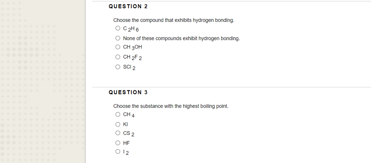 QUESTION 2
Choose the compound that exhibits hydrogen bonding.
O C 2H6
O None of these compounds exhibit hydrogen bonding.
о СН 3ОН
O CH 2F 2
O SCI 2
QUESTION 3
Choose the substance with the highest boiling point.
О СН 4
O KI
O CS 2
О НF
O 12
