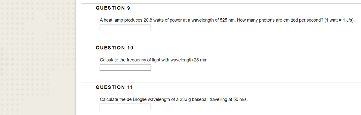 QUESTION 9
A heat lamp produces 20.8 watts of power at a wavelength of 525 nm. How many photons are emitted per second? (1 watt = 1 J/s).
QUESTION 10
Calculate the frequency of light with wavelength 28 mm.
QUESTION 11
Calculate the de Broglie wavelength of a 236 g baseball travelling at 55 m/s.
