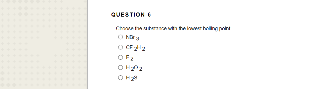 QUESTION 6
Choose the substance with the lowest boiling point.
O NBr 3
O CF 2H 2
OF2
O H 20 2
O H 2S
