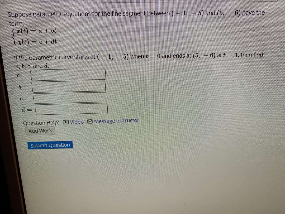 Suppose parametric equations for the line segment between (- 1, - 5) and (5, - 6) have the
form:
S(t) = a + bt
Ty(t) = c+ dt
If the parametric curve starts at (- 1, - 5) when t
a, b, c, and d.
0 and ends at (5, - 6) at t = 1, then find
Question Help: DVideo O Message instructor
Add Work
Submit Question
