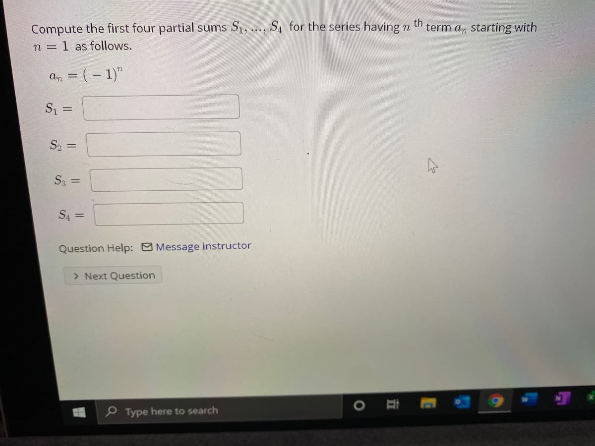 th
Compute the first four partial sums S1, ..., S, for the series having n
n = 1 as follows.
term a, starting with
an = (– 1)"
S2 =
S3 =
S4 =
Question Help: Message instructor
> Next Question
P Type here to search
