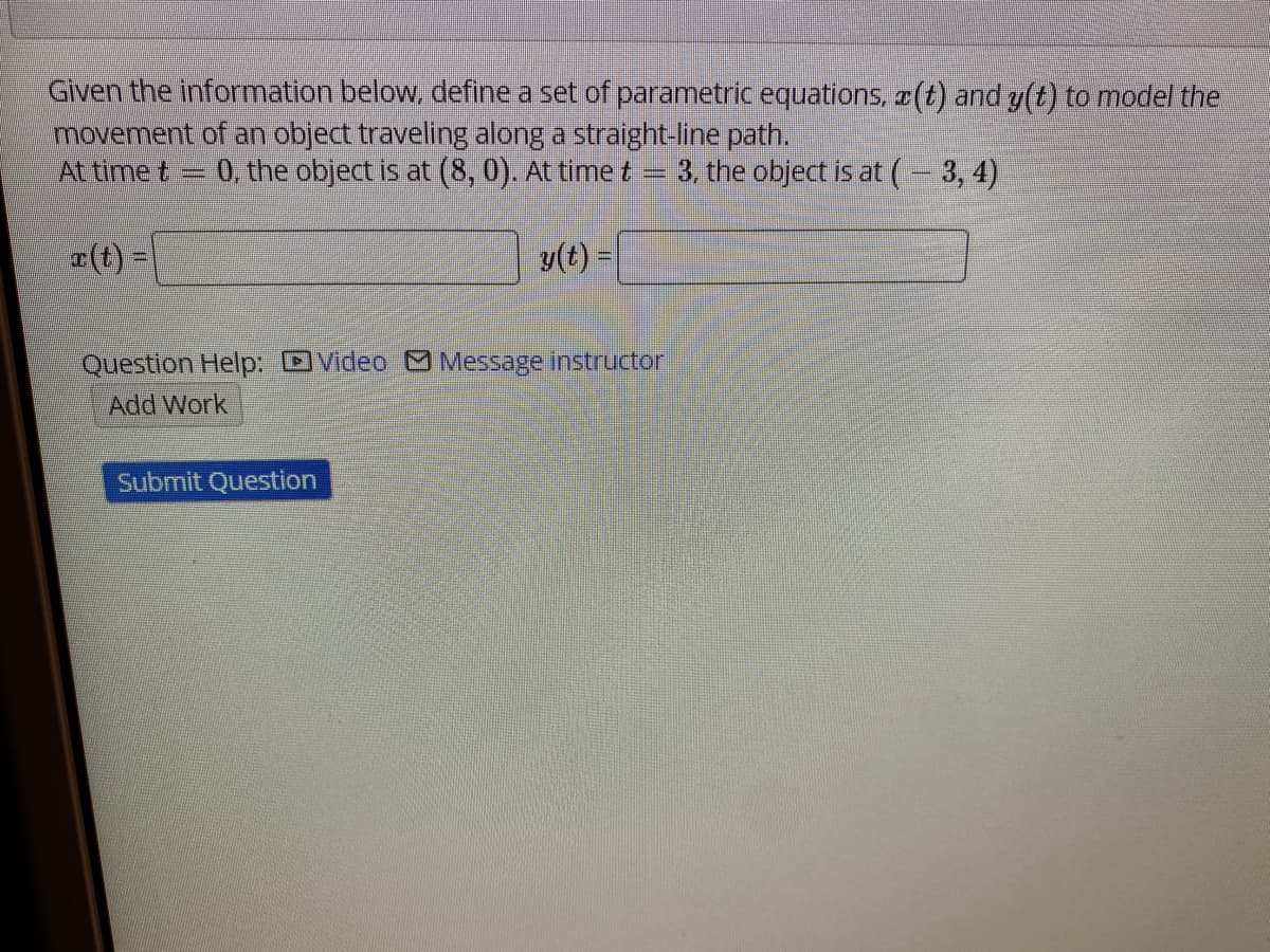 Given the information below, define a set of parametric equations, (t) and y(t) to model the
movement of an object traveling along a straight-line path.
At time t
0, the object is at (8, 0). At time t =
3, the object is at (- 3, 4)
a (t) =
y(t) =
Question Help: DVideo Message instructor
Add Work
Submit Question
