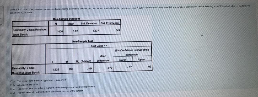 Using a 1-7ikert scale, a researcher measured respondents desirability towards cars, and he hypothesized that the respondents rated 4 out of 7 in their desirability towards 2 seat runabout sport electric vehicle. Referring to the SPSS output which of the foliowing
statements /are correct?
One-Sample Statistics
Mean
Std. Deviation
Std. Error Mean
Desirability: 2 Seat Runabout
Sport Electric
1000
3.92
1.537
.049
One-Sample Test
Test Value 4
95% Confidence Interval of the
Mean
Difference
Sig (2-tailed)
Difference
Lower
Upper
Desirability: 2 Seat
Runabout Sport Electric
-1.626
999
.104
-.079
17
02
The researcher's alternate hypothesis is supported
O b All answers are correct
Oc The researcher's test value is higher than the average score rated by respondents.
O d. The test value falls within the 95% confidence interval of the dataset.
