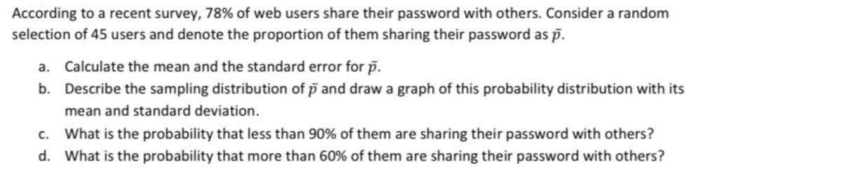 According to a recent survey, 78% of web users share their password with others. Consider a random
selection of 45 users and denote the proportion of them sharing their password as p.
a. Calculate the mean and the standard error for p.
b. Describe the sampling distribution of p and draw a graph of this probability distribution with its
mean and standard deviation.
c. What is the probability that less than 90% of them are sharing their password with others?
d. What is the probability that more than 60% of them are sharing their password with others?
